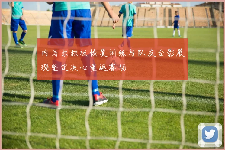 内马尔积极恢复训练与队友合影展现坚定决心重返赛场