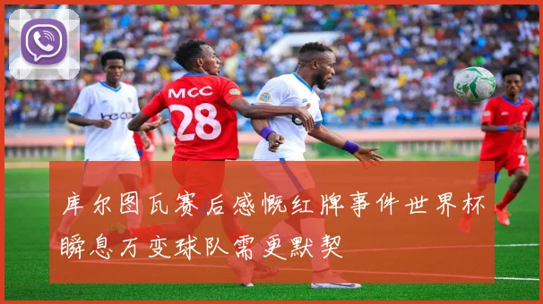 库尔图瓦赛后感慨红牌事件世界杯瞬息万变球队需更默契