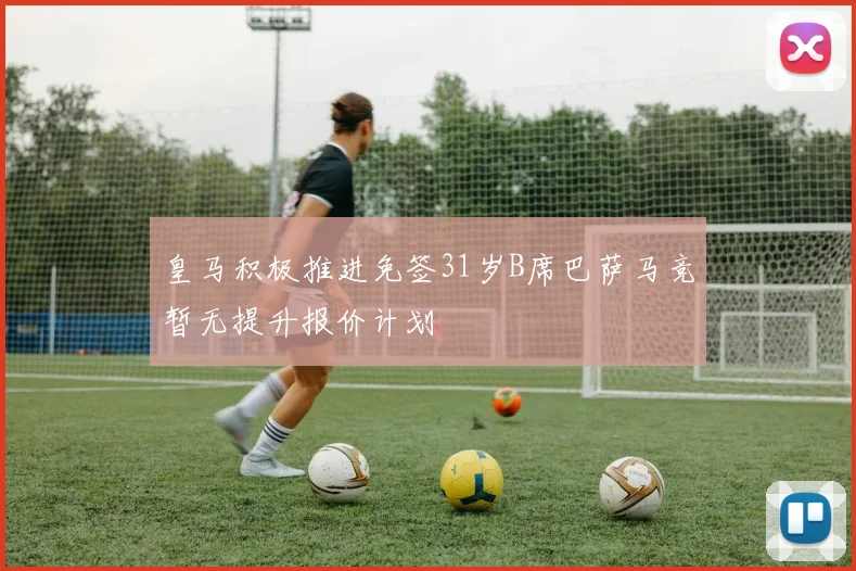 皇马积极推进免签31岁B席巴萨马竞暂无提升报价计划
