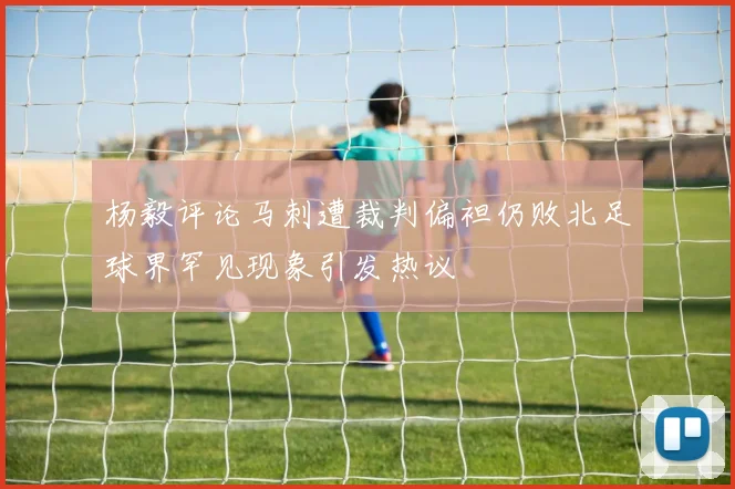 杨毅评论马刺遭裁判偏袒仍败北足球界罕见现象引发热议