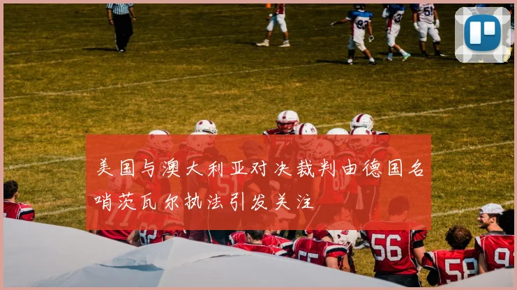 美国与澳大利亚对决裁判由德国名哨茨瓦尔执法引发关注