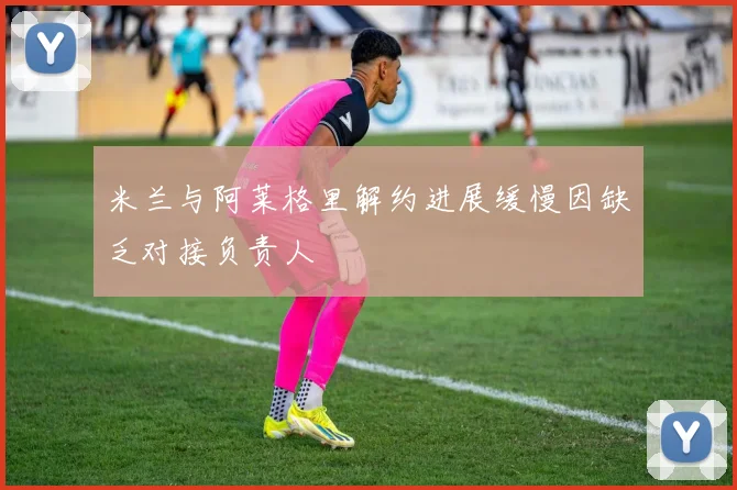 米兰与阿莱格里解约进展缓慢因缺乏对接负责人