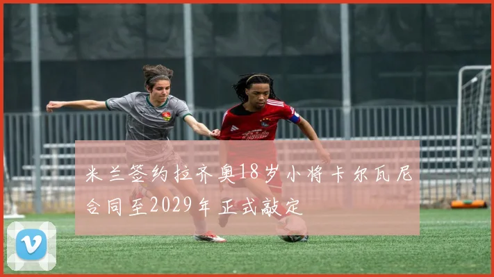 米兰签约拉齐奥18岁小将卡尔瓦尼合同至2029年正式敲定