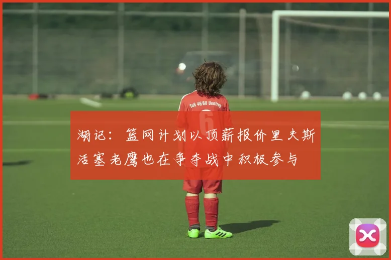 湖记：篮网计划以顶薪报价里夫斯活塞老鹰也在争夺战中积极参与