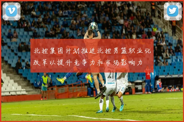 北控集团计划推进北控男篮职业化改革以提升竞争力和市场影响力