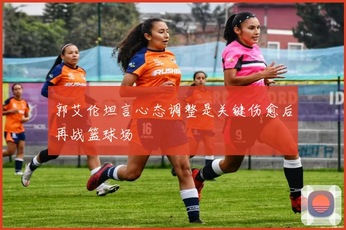 郭艾伦坦言心态调整是关键伤愈后再战篮球场