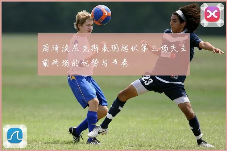 周琦谈尼克斯表现起伏第三场失去前两场的优势与节奏