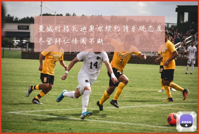 曼城对格瓦迪奥尔续约持乐观态度尽管拜仁传闻不断