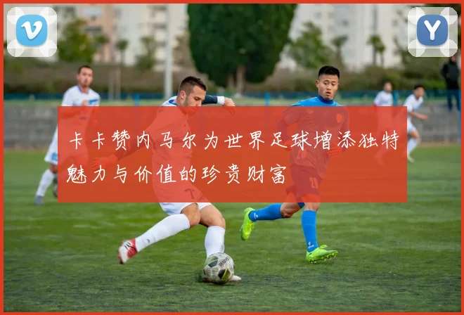 卡卡赞内马尔为世界足球增添独特魅力与价值的珍贵财富