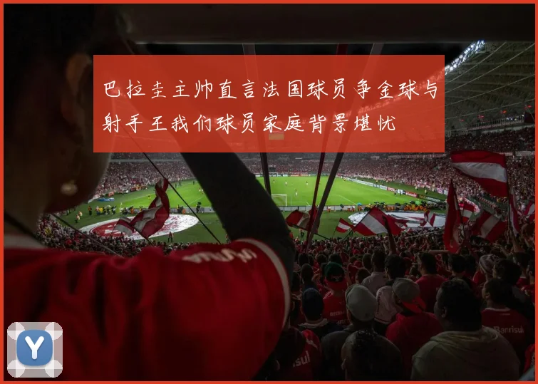 巴拉圭主帅直言法国球员争金球与射手王我们球员家庭背景堪忧