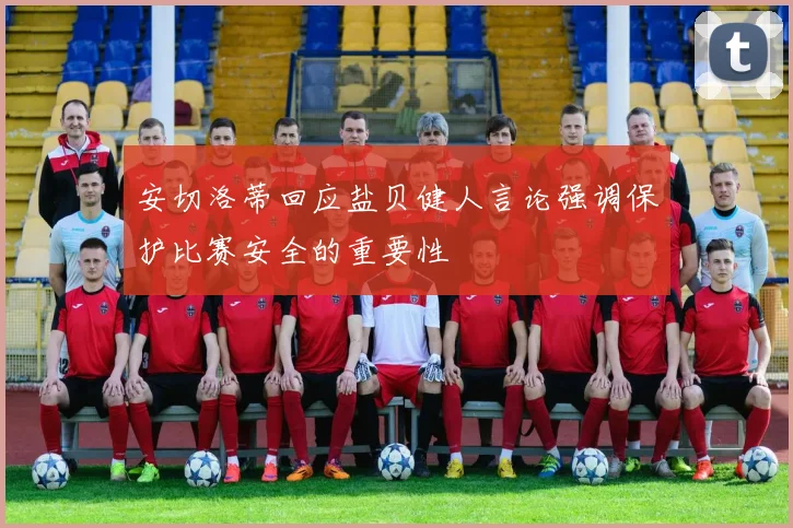 安切洛蒂回应盐贝健人言论强调保护比赛安全的重要性