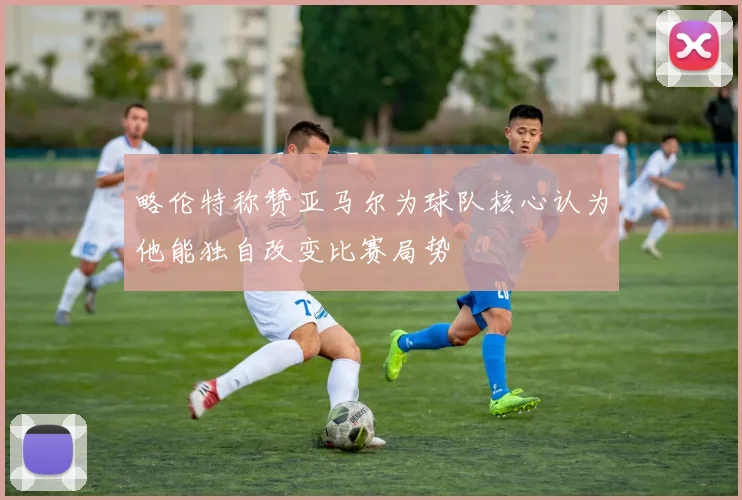 略伦特称赞亚马尔为球队核心认为他能独自改变比赛局势