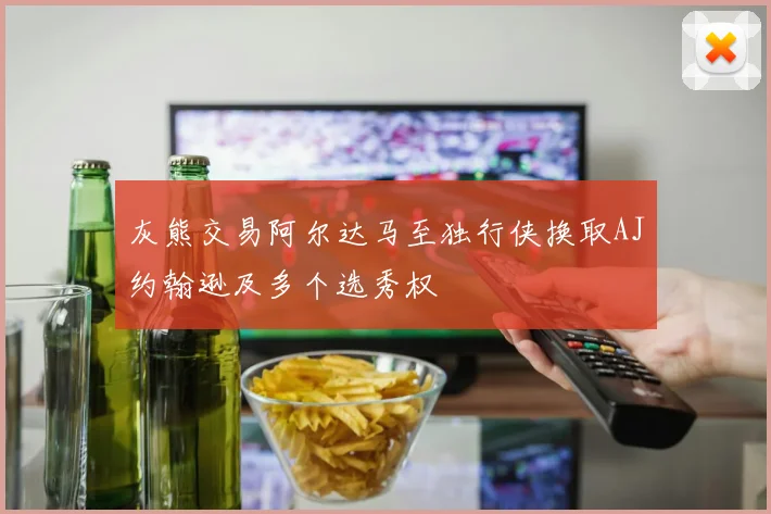 灰熊交易阿尔达马至独行侠换取AJ约翰逊及多个选秀权
