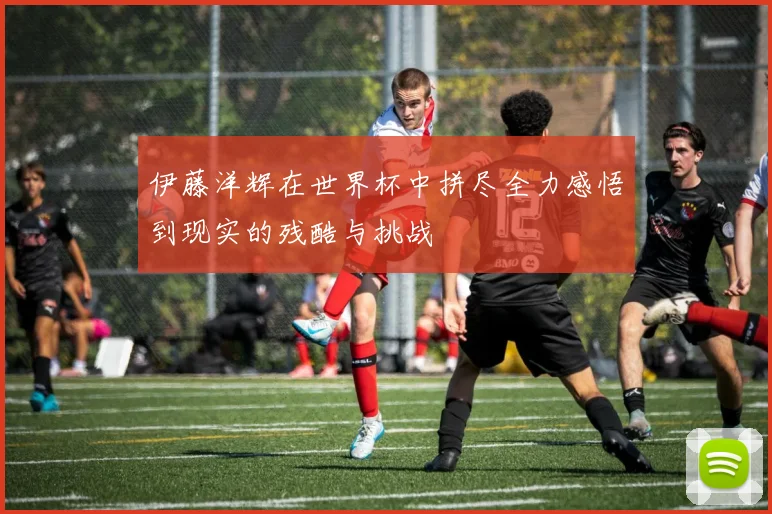 伊藤洋辉在世界杯中拼尽全力感悟到现实的残酷与挑战